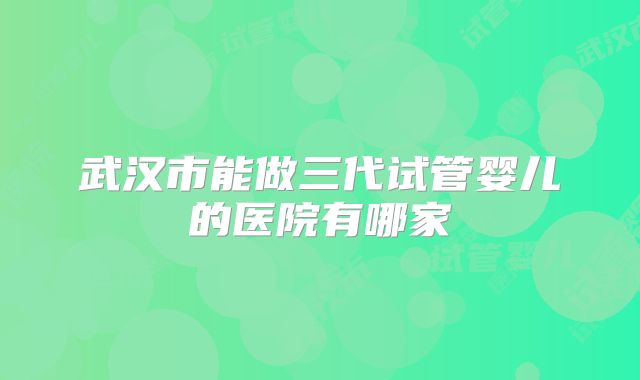 武汉市能做三代试管婴儿的医院有哪家