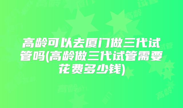 高龄可以去厦门做三代试管吗(高龄做三代试管需要花费多少钱)