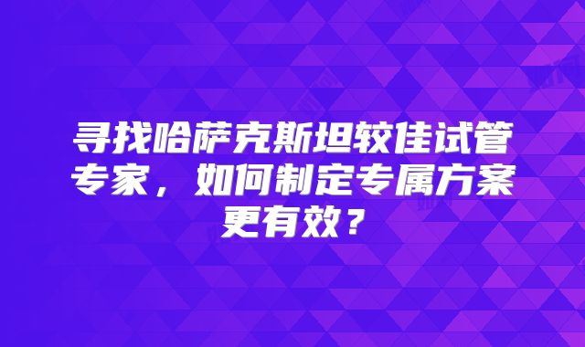 寻找哈萨克斯坦较佳试管专家，如何制定专属方案更有效？