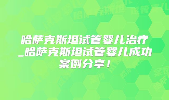 哈萨克斯坦试管婴儿治疗_哈萨克斯坦试管婴儿成功案例分享！