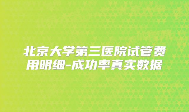 北京大学第三医院试管费用明细-成功率真实数据