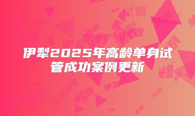 伊犁2025年高龄单身试管成功案例更新
