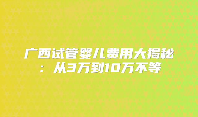 广西试管婴儿费用大揭秘：从3万到10万不等