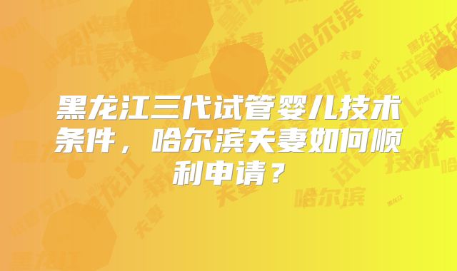 黑龙江三代试管婴儿技术条件，哈尔滨夫妻如何顺利申请？