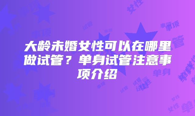 大龄未婚女性可以在哪里做试管？单身试管注意事项介绍
