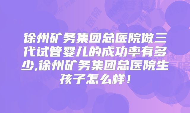 徐州矿务集团总医院做三代试管婴儿的成功率有多少,徐州矿务集团总医院生孩子怎么样！
