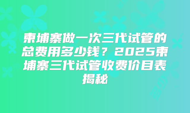 柬埔寨做一次三代试管的总费用多少钱？2025柬埔寨三代试管收费价目表揭秘