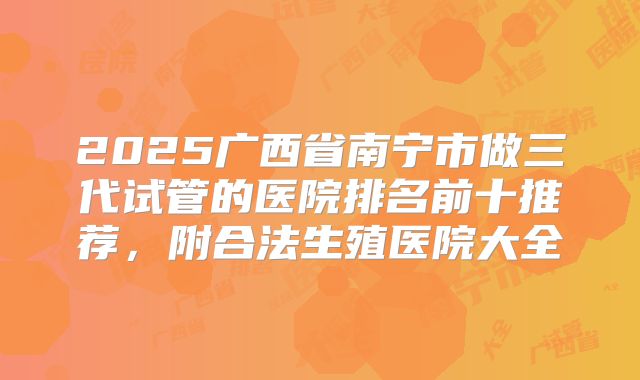 2025广西省南宁市做三代试管的医院排名前十推荐,附合法生殖医院大全