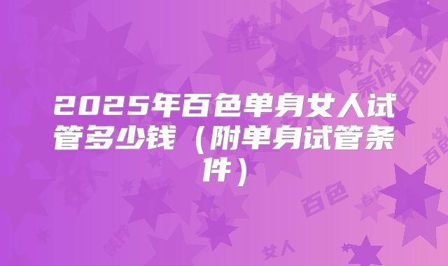 2025年百色单身女人试管多少钱（附单身试管条件）