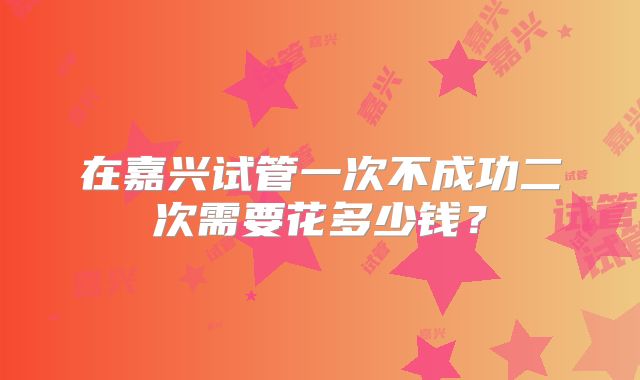 在嘉兴试管一次不成功二次需要花多少钱？