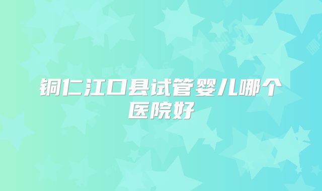 铜仁江口县试管婴儿哪个医院好