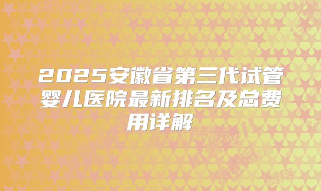 2025安徽省第三代试管婴儿医院最新排名及总费用详解