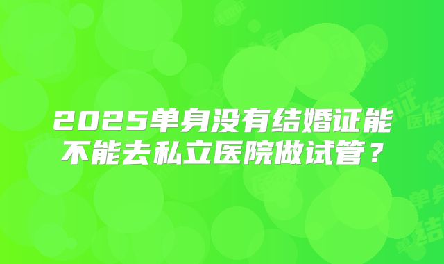 2025单身没有结婚证能不能去私立医院做试管？