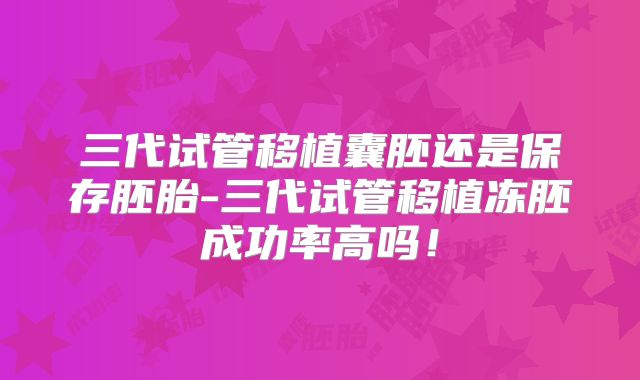 三代试管移植囊胚还是保存胚胎-三代试管移植冻胚成功率高吗！