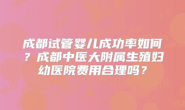 成都试管婴儿成功率如何？成都中医大附属生殖妇幼医院费用合理吗？