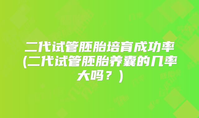 二代试管胚胎培育成功率(二代试管胚胎养囊的几率大吗？)