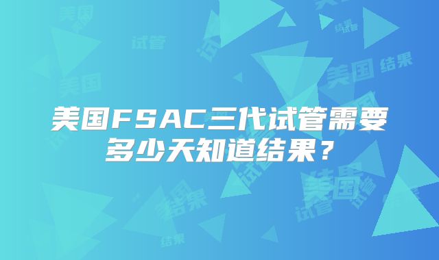 美国FSAC三代试管需要多少天知道结果？