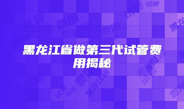 黑龙江省做第三代试管费用揭秘