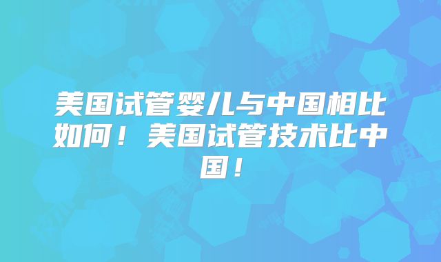 美国试管婴儿与中国相比如何！美国试管技术比中国！
