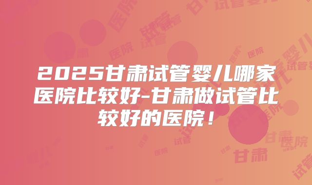 2025甘肃试管婴儿哪家医院比较好-甘肃做试管比较好的医院！