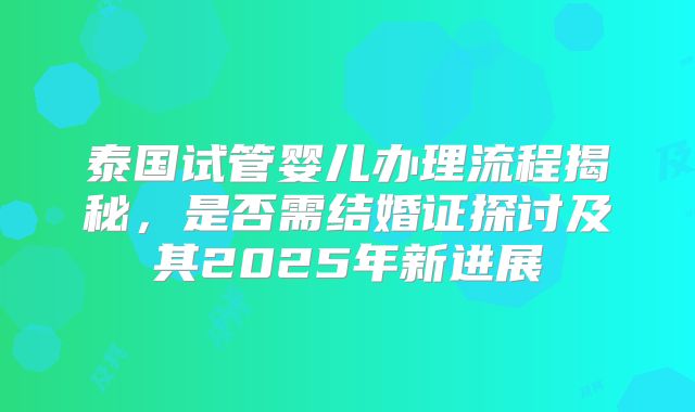 泰国试管婴儿办理流程揭秘，是否需结婚证探讨及其2025年新进展