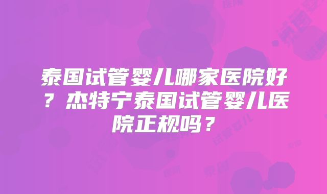 泰国试管婴儿哪家医院好？杰特宁泰国试管婴儿医院正规吗？
