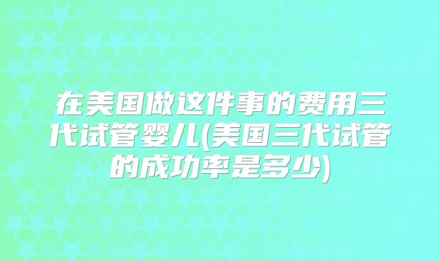 在美国做这件事的费用三代试管婴儿(美国三代试管的成功率是多少)