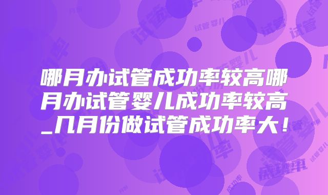 哪月办试管成功率较高哪月办试管婴儿成功率较高_几月份做试管成功率大！