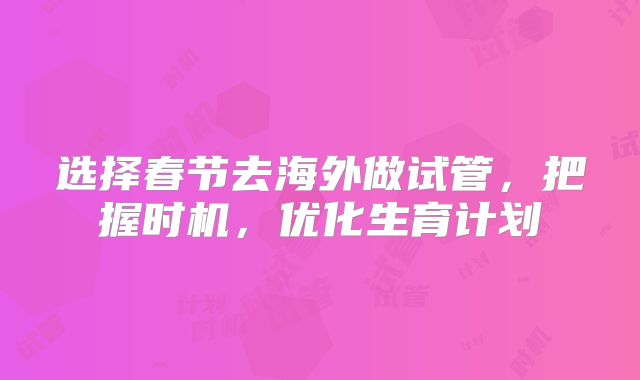 选择春节去海外做试管,把握时机,优化生育计划