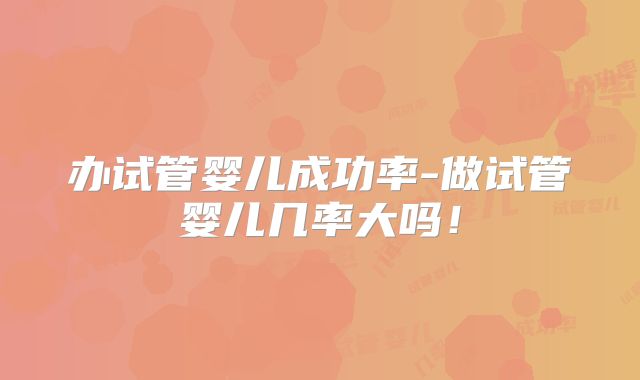 办试管婴儿成功率-做试管婴儿几率大吗！