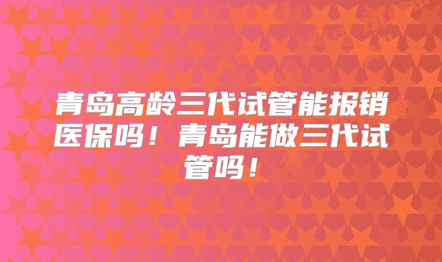 青岛高龄三代试管能报销医保吗！青岛能做三代试管吗！