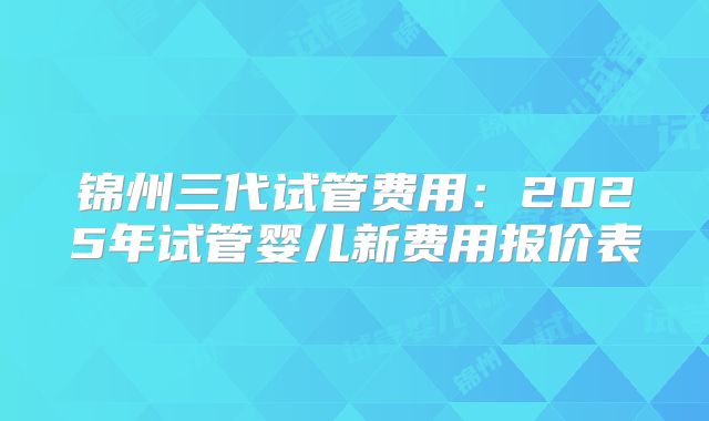 锦州三代试管费用：2025年试管婴儿新费用报价表