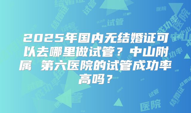 2025年国内无结婚证可以去哪里做试管?中山附属 第六医院的试管成功率高吗?