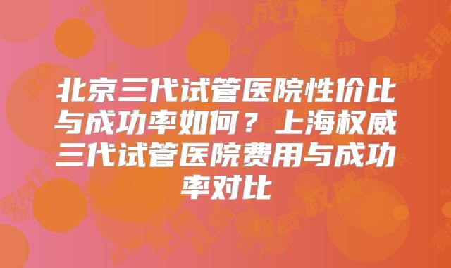 北京三代试管医院性价比与成功率如何？上海权威三代试管医院费用与成功率对比