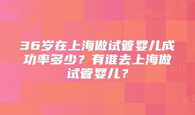36岁在上海做试管婴儿成功率多少?有谁去上海做试管婴儿?