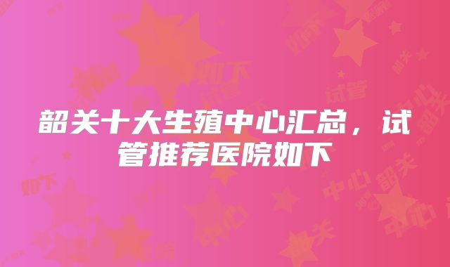 韶关十大生殖中心汇总,试管推荐医院如下