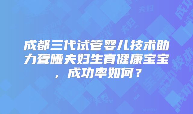 成都三代试管婴儿技术助力聋哑夫妇生育健康宝宝，成功率如何？