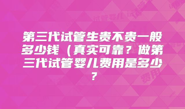 第三代试管生贵不贵一般多少钱(真实可靠?做第三代试管婴儿费用是多少?