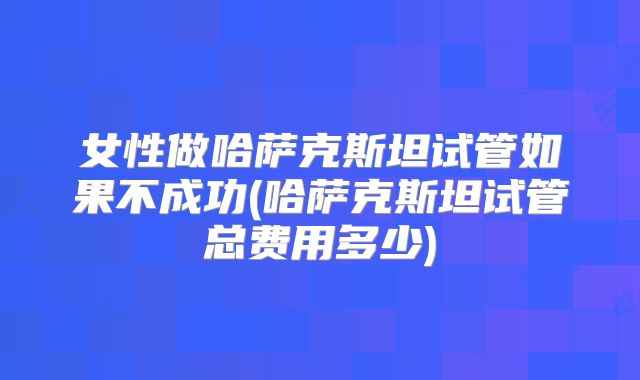 女性做哈萨克斯坦试管如果不成功(哈萨克斯坦试管总费用多少)