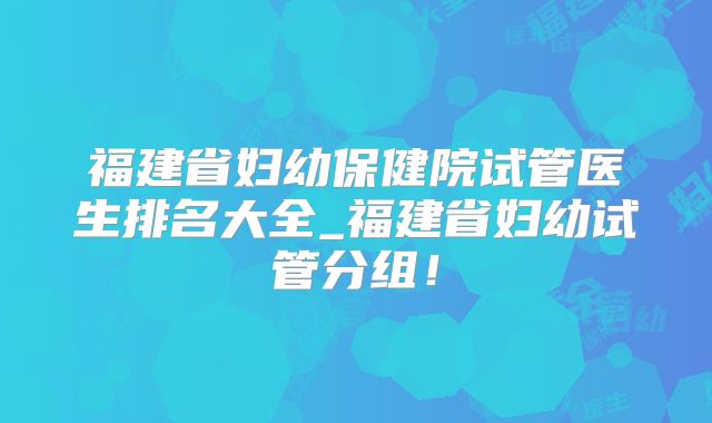 福建省妇幼保健院试管医生排名大全_福建省妇幼试管分组!