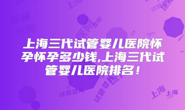 上海三代试管婴儿医院怀孕怀孕多少钱,上海三代试管婴儿医院排名！