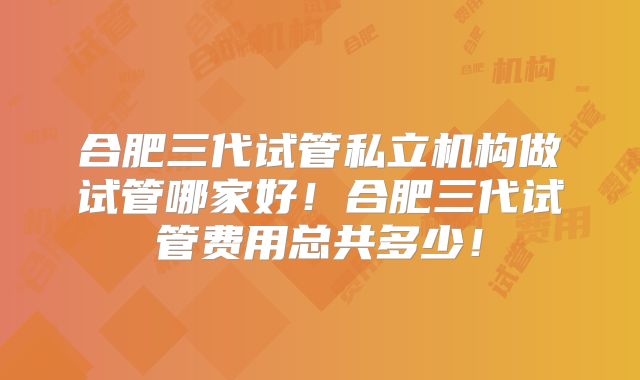 合肥三代试管私立机构做试管哪家好!合肥三代试管费用总共多少!