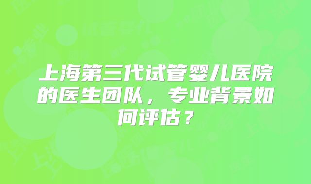 上海第三代试管婴儿医院的医生团队，专业背景如何评估？
