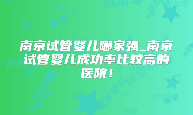 南京试管婴儿哪家强_南京试管婴儿成功率比较高的医院！