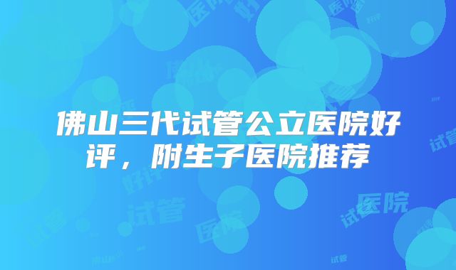 佛山三代试管公立医院好评，附生子医院推荐