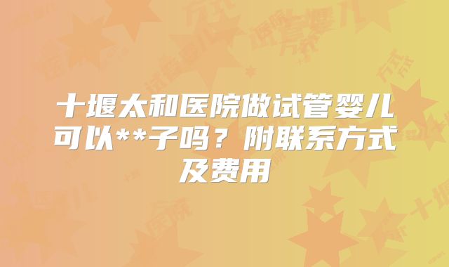 十堰太和医院做试管婴儿可以**子吗？附联系方式及费用