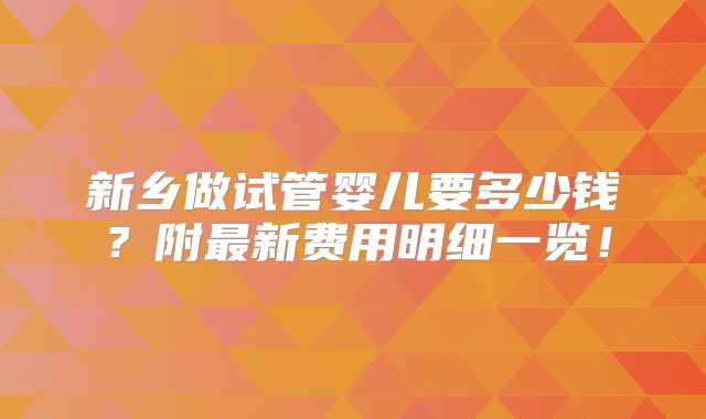 新乡做试管婴儿要多少钱？附最新费用明细一览！