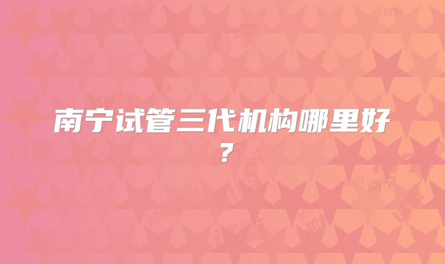 南宁试管三代机构哪里好？