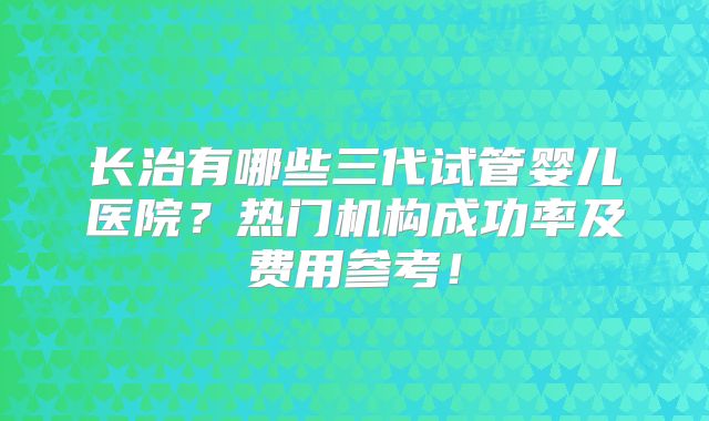 长治有哪些三代试管婴儿医院？热门机构成功率及费用参考！