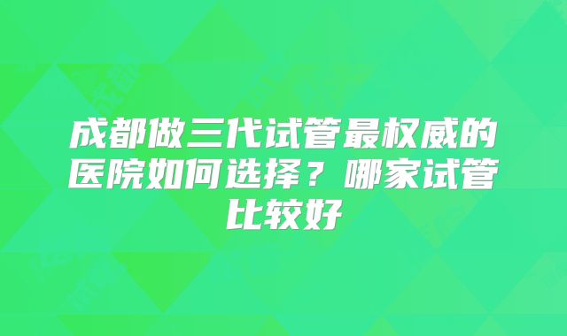 成都做三代试管最权威的医院如何选择？哪家试管比较好